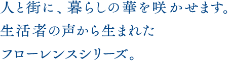 人と街に、暮らしの華を咲かせます。生活者の声から生まれたフローレンスシリーズ。